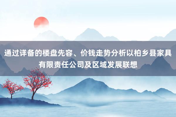 通过详备的楼盘先容、价钱走势分析以柏乡县家具有限责任公司及区域发展联想