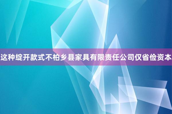 这种绽开款式不柏乡县家具有限责任公司仅省俭资本