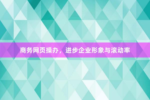 商务网页操办，进步企业形象与滚动率
